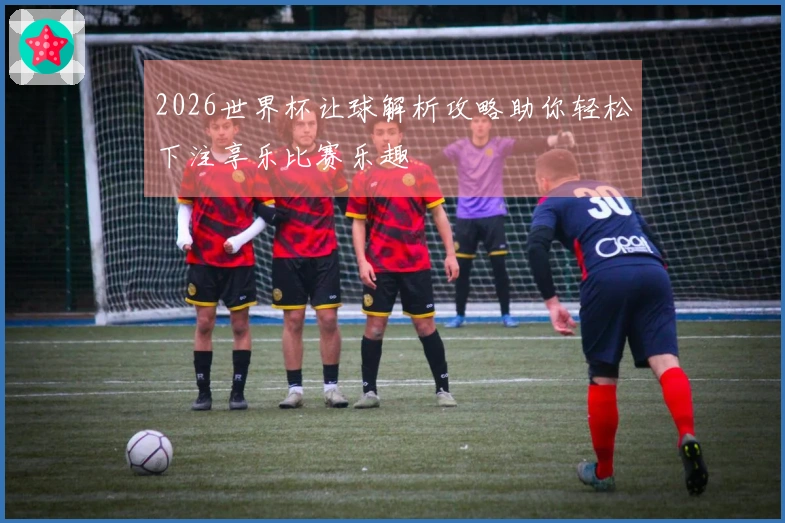 2026世界杯让球解析攻略助你轻松下注享乐比赛乐趣