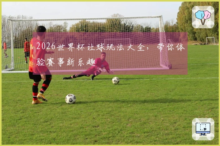 2026世界杯让球玩法大全，带你体验赛事新乐趣