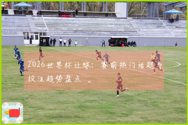 2026世界杯让球：赛前热门话题与投注趋势盘点