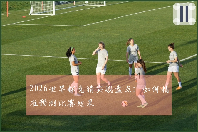 2026世界杯竞猜实战盘点：如何精准预测比赛结果